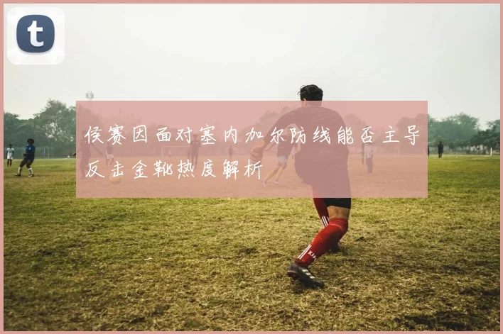 侯赛因面对塞内加尔防线能否主导反击金靴热度解析