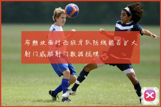 布赖坎面对西班牙队防线能否扩大射门威胁射门数据梳理