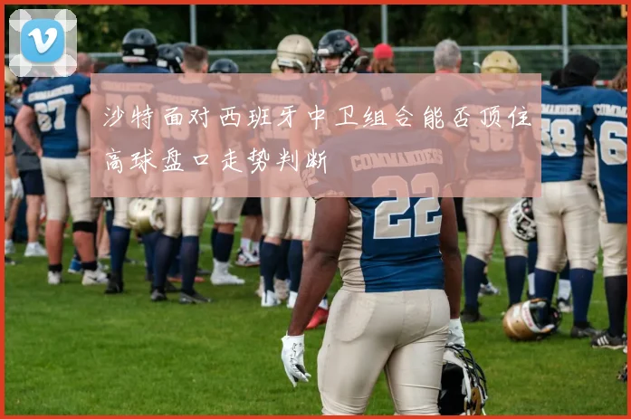沙特面对西班牙中卫组合能否顶住高球盘口走势判断