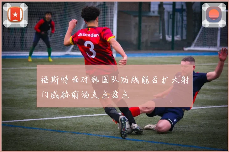 福斯特面对韩国队防线能否扩大射门威胁前场支点盘点