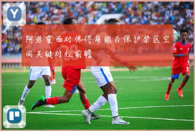 阿劳霍面对佛得角能否保护禁区空间关键对位前瞻