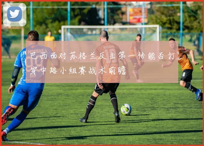 巴西面对苏格兰反击第一传能否打穿中路小组赛战术前瞻