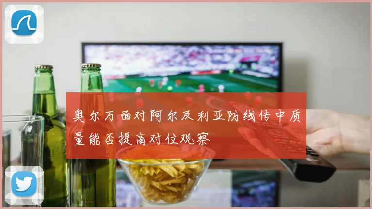 奥尔万面对阿尔及利亚防线传中质量能否提高对位观察