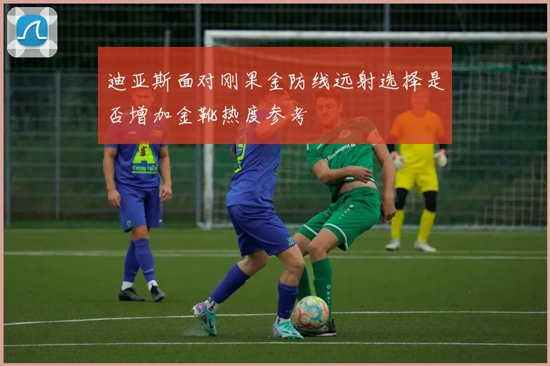 迪亚斯面对刚果金防线远射选择是否增加金靴热度参考