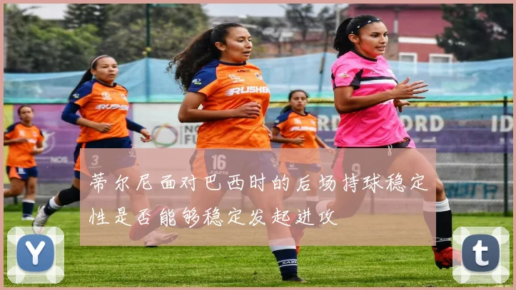蒂尔尼面对巴西时的后场持球稳定性是否能够稳定发起进攻