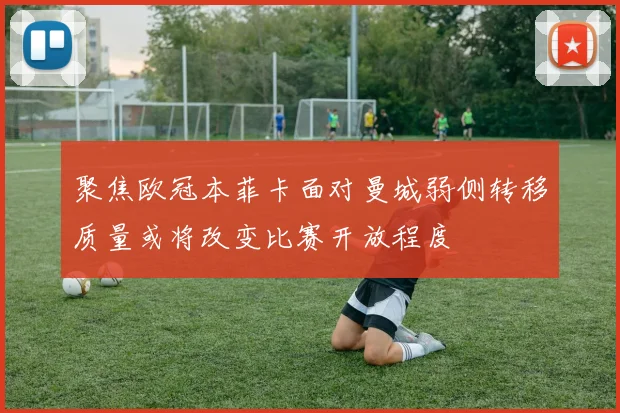 聚焦欧冠本菲卡面对曼城弱侧转移质量或将改变比赛开放程度