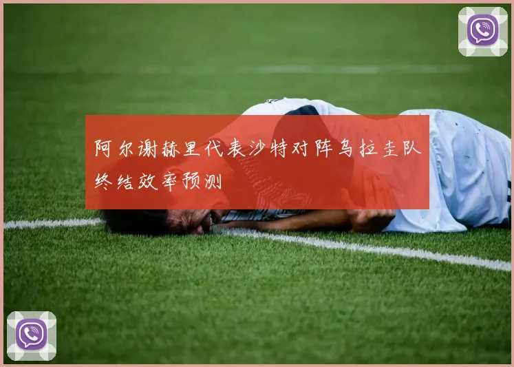 阿尔谢赫里代表沙特对阵乌拉圭队终结效率预测