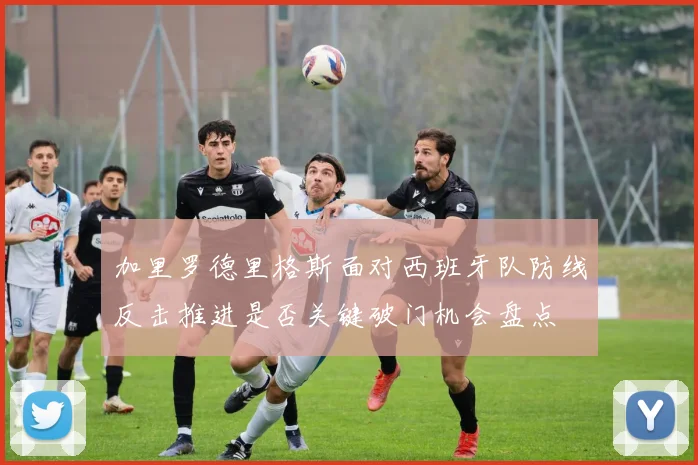 加里罗德里格斯面对西班牙队防线反击推进是否关键破门机会盘点