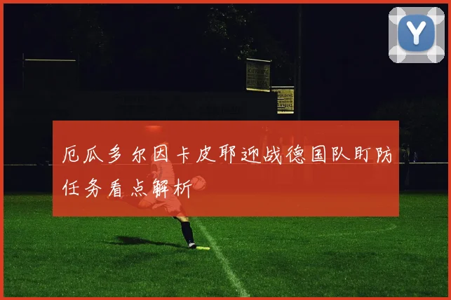厄瓜多尔因卡皮耶迎战德国队盯防任务看点解析
