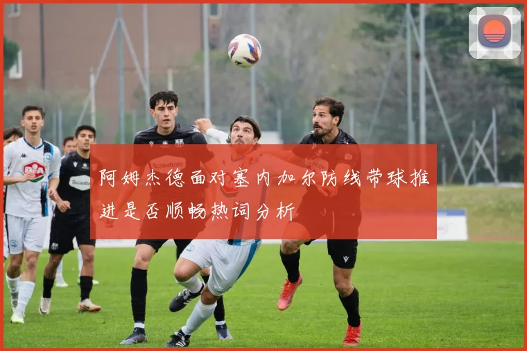 阿姆杰德面对塞内加尔防线带球推进是否顺畅热词分析