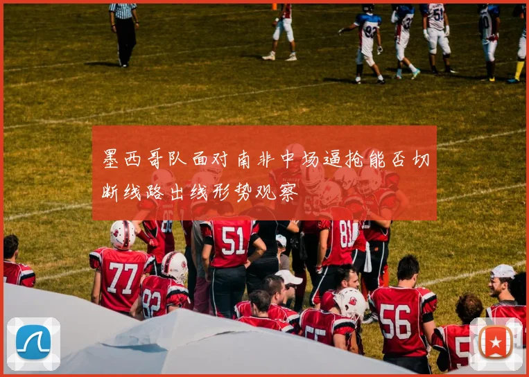墨西哥队面对南非中场逼抢能否切断线路出线形势观察