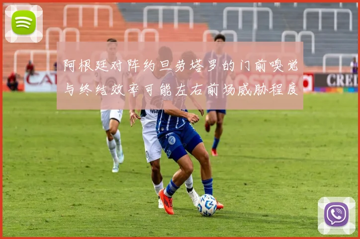 阿根廷对阵约旦劳塔罗的门前嗅觉与终结效率可能左右前场威胁程度