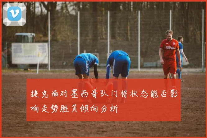 捷克面对墨西哥队门将状态能否影响走势胜负倾向分析