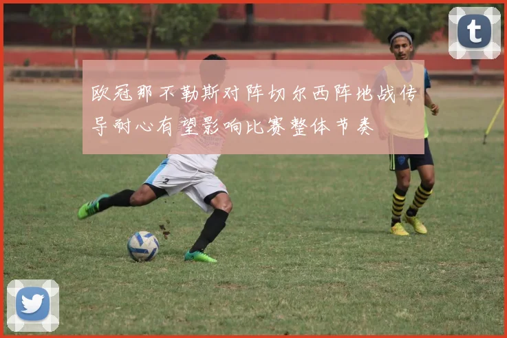 欧冠那不勒斯对阵切尔西阵地战传导耐心有望影响比赛整体节奏
